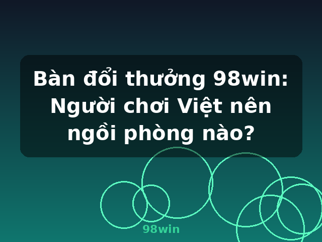 Bàn đổi thưởng 98win: Người chơi Việt nên ngồi phòng nào? - 98win